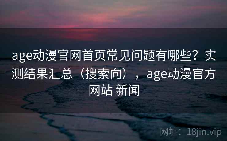age动漫官网首页常见问题有哪些？实测结果汇总（搜索向），age动漫官方网站 新闻