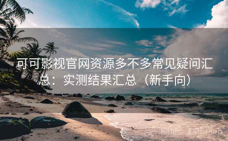 可可影视官网资源多不多常见疑问汇总：实测结果汇总（新手向）