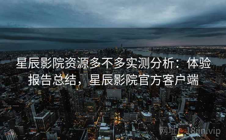 星辰影院资源多不多实测分析:体验报告总结,星辰影院官方客户端 星辰影院资源多不多实测分析:体验报告总结,星辰影院官方客户端