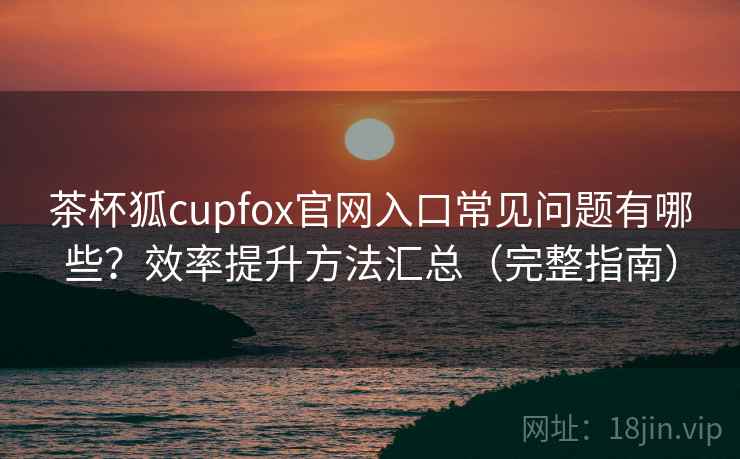 茶杯狐cupfox官网入口常见问题有哪些？效率提升方法汇总（完整指南）