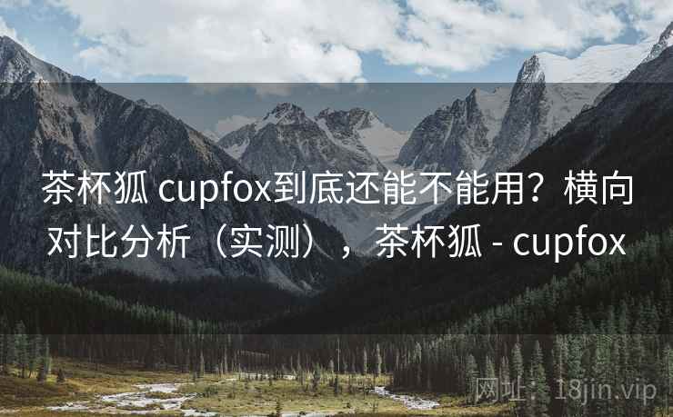 茶杯狐 cupfox到底还能不能用?横向对比分析(实测),茶杯狐 - cupfox 茶杯狐 cupfox到底还能不能用?横向对比分析(实测),茶杯狐 - cupfox