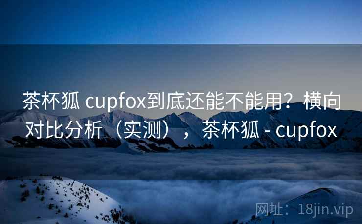 茶杯狐 cupfox到底还能不能用?横向对比分析(实测),茶杯狐 - cupfox 茶杯狐 cupfox到底还能不能用?横向对比分析(实测),茶杯狐 - cupfox