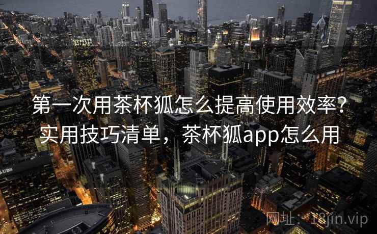 第一次用茶杯狐怎么提高使用效率？实用技巧清单，茶杯狐app怎么用