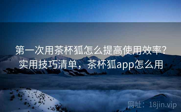第一次用茶杯狐怎么提高使用效率？实用技巧清单，茶杯狐app怎么用