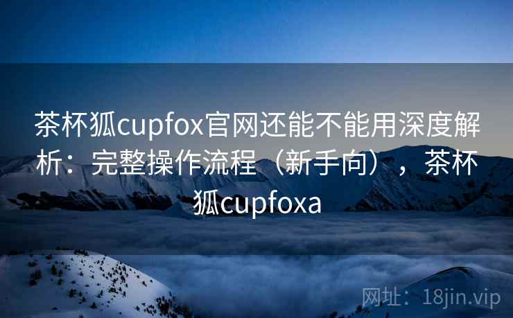 茶杯狐cupfox官网还能不能用深度解析:完整操作流程(新手向),茶杯狐cupfoxa 茶杯狐cupfox官网还能不能用深度解析:完整操作流程(新手向),茶杯狐cupfoxa