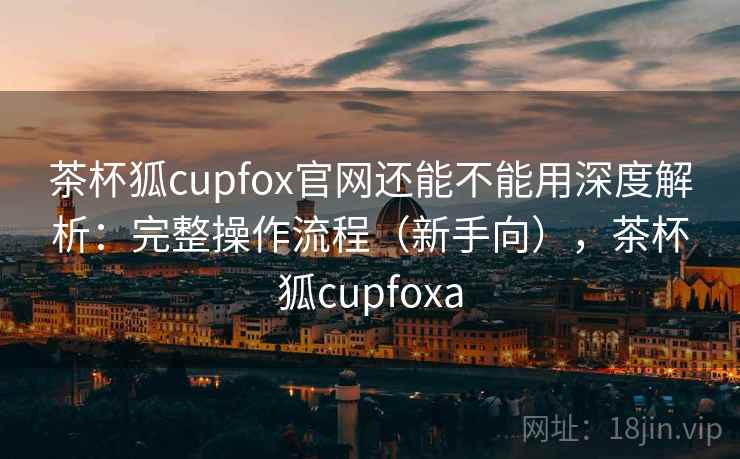茶杯狐cupfox官网还能不能用深度解析:完整操作流程(新手向),茶杯狐cupfoxa 茶杯狐cupfox官网还能不能用深度解析:完整操作流程(新手向),茶杯狐cupfoxa