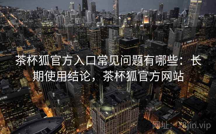 茶杯狐官方入口常见问题有哪些:长期使用结论,茶杯狐官方网站 茶杯狐官方入口常见问题有哪些:长期使用结论,茶杯狐官方网站