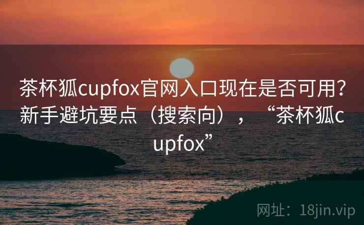 茶杯狐cupfox官网入口现在是否可用？新手避坑要点（搜索向），“茶杯狐cupfox”