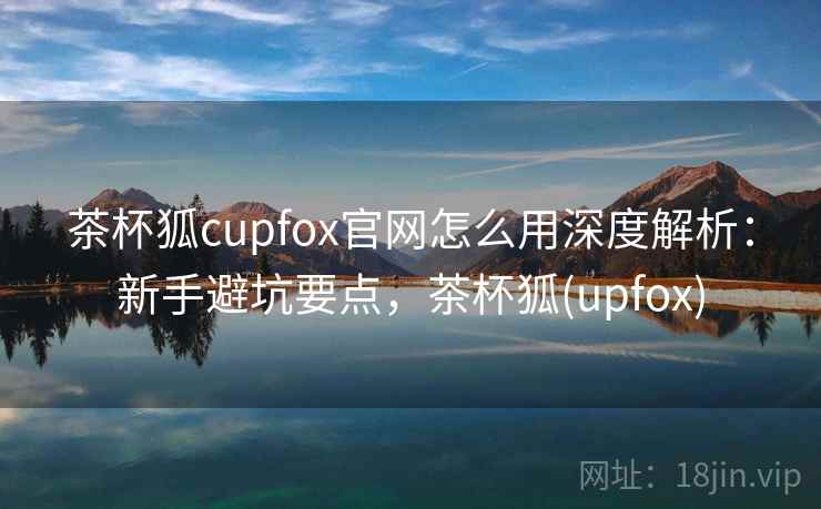 茶杯狐cupfox官网怎么用深度解析：新手避坑要点，茶杯狐(upfox)