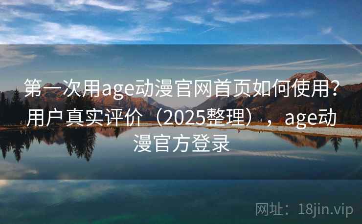 第一次用age动漫官网首页如何使用？用户真实评价（2025整理），age动漫官方登录