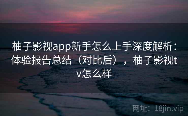 柚子影视app新手怎么上手深度解析:体验报告总结(对比后),柚子影视tv怎么样 柚子影视app新手怎么上手深度解析:体验报告总结(对比后),柚子影视tv怎么样