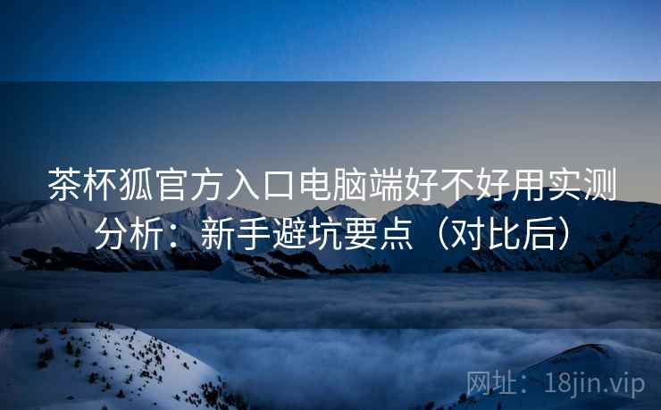 茶杯狐官方入口电脑端好不好用实测分析:新手避坑要点(对比后) 茶杯狐官方入口电脑端好不好用实测分析:新手避坑要点(对比后)