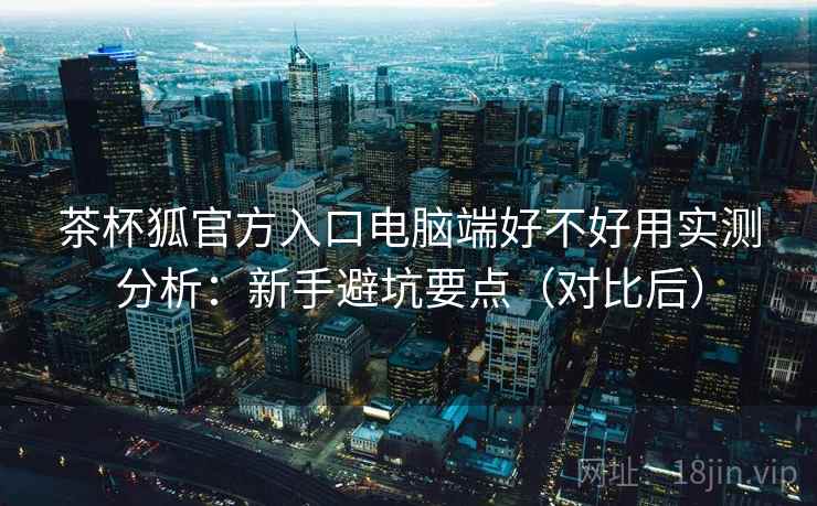 茶杯狐官方入口电脑端好不好用实测分析:新手避坑要点(对比后) 茶杯狐官方入口电脑端好不好用实测分析:新手避坑要点(对比后)