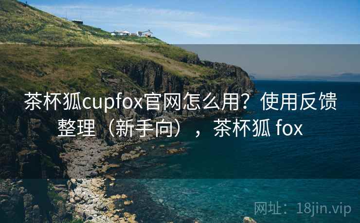 茶杯狐cupfox官网怎么用？使用反馈整理（新手向），茶杯狐 fox