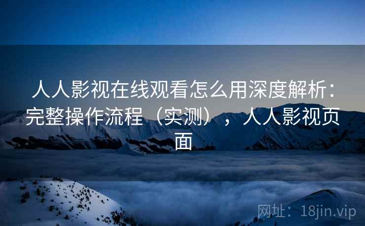 人人影视在线观看怎么用深度解析:完整操作流程(实测),人人影视页面 人人影视在线观看怎么用深度解析:完整操作流程(实测),人人影视页面