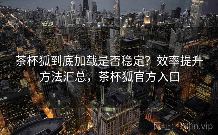 茶杯狐到底加载是否稳定？效率提升方法汇总，茶杯狐官方入口