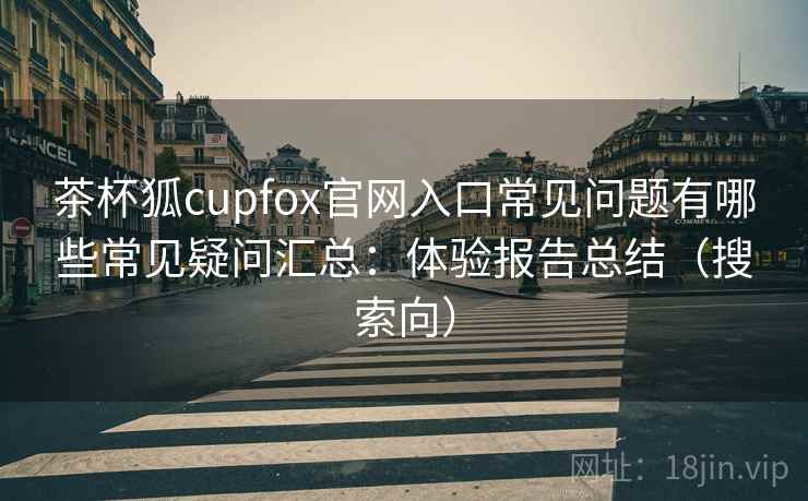 茶杯狐cupfox官网入口常见问题有哪些常见疑问汇总:体验报告总结(搜索向) 茶杯狐cupfox官网入口常见问题有哪些常见疑问汇总:体验报告总结(搜索向)
