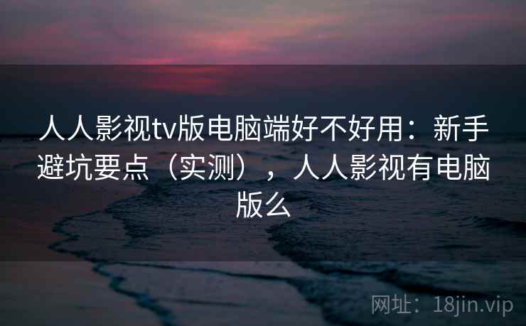 人人影视tv版电脑端好不好用:新手避坑要点(实测),人人影视有电脑版么 人人影视tv版电脑端好不好用:新手避坑要点(实测),人人影视有电脑版么