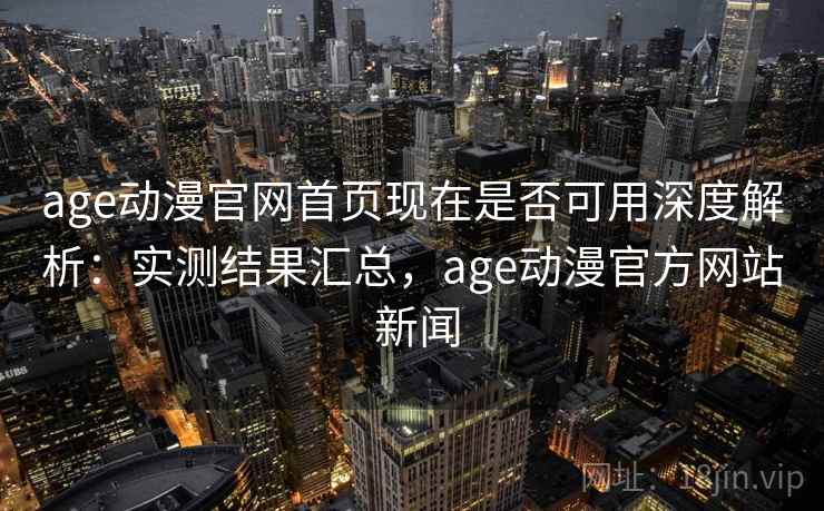 age动漫官网首页现在是否可用深度解析：实测结果汇总，age动漫官方网站 新闻