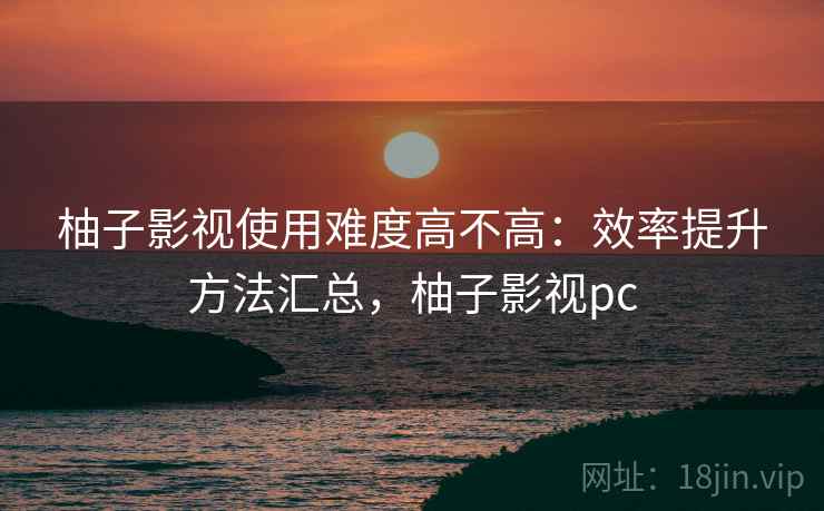 柚子影视使用难度高不高：效率提升方法汇总，柚子影视pc