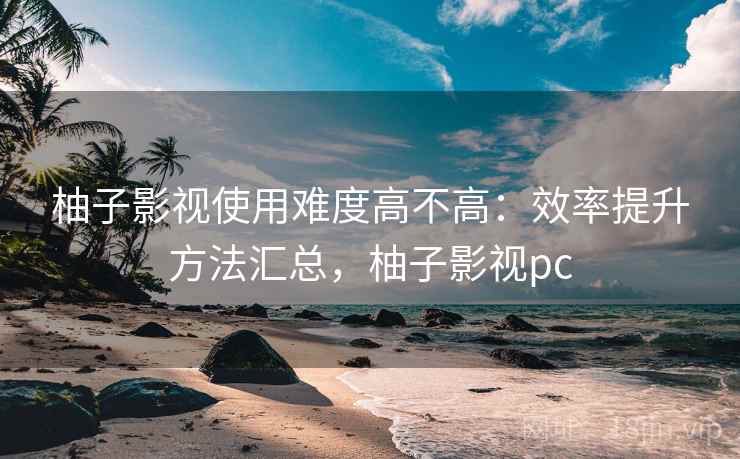 柚子影视使用难度高不高：效率提升方法汇总，柚子影视pc