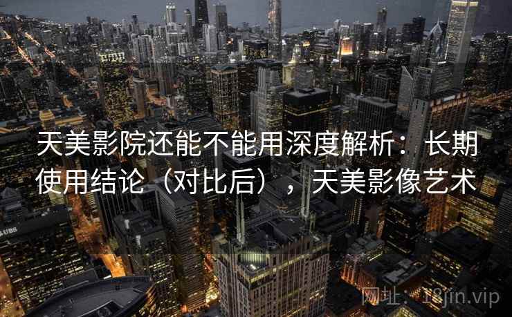 天美影院还能不能用深度解析：长期使用结论（对比后），天美影像艺术