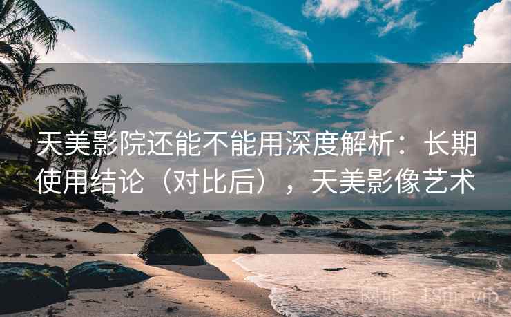 天美影院还能不能用深度解析：长期使用结论（对比后），天美影像艺术