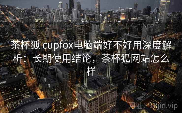 茶杯狐 cupfox电脑端好不好用深度解析：长期使用结论，茶杯狐网站怎么样