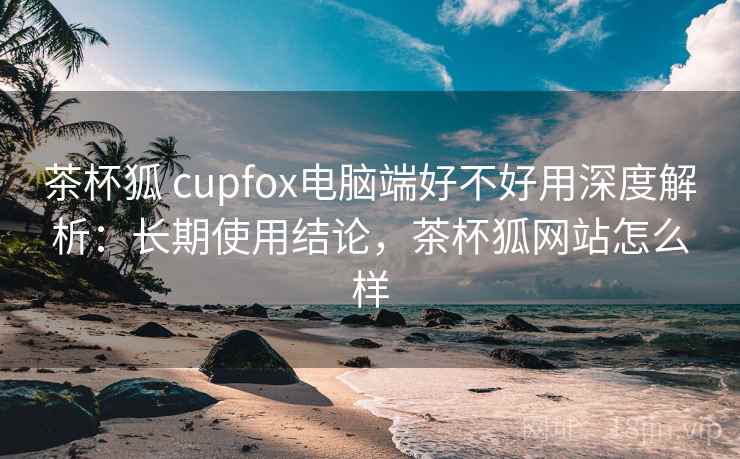 茶杯狐 cupfox电脑端好不好用深度解析：长期使用结论，茶杯狐网站怎么样