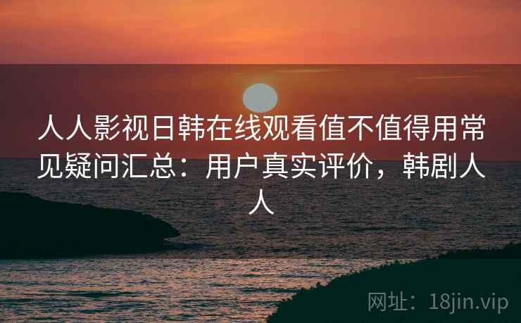 人人影视日韩在线观看值不值得用常见疑问汇总：用户真实评价，韩剧人人