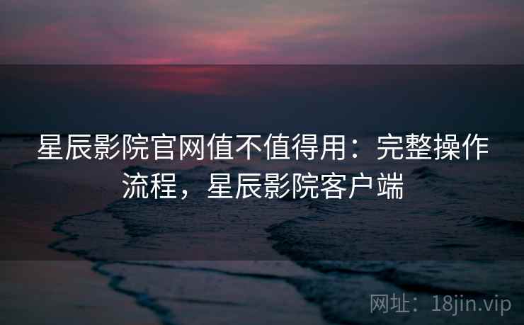 星辰影院官网值不值得用：完整操作流程，星辰影院客户端