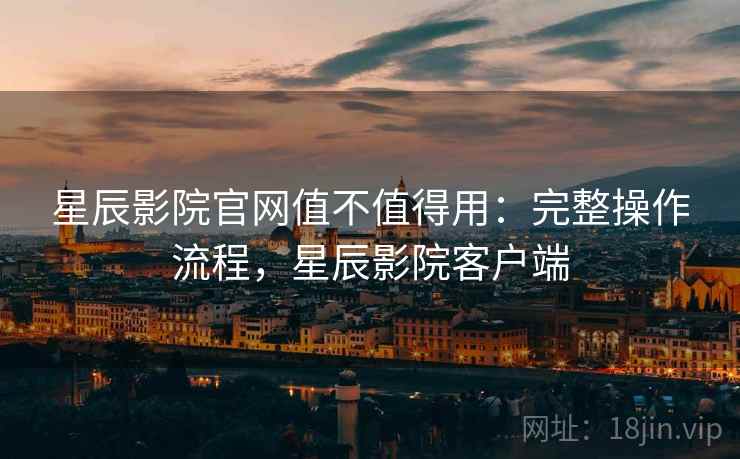 星辰影院官网值不值得用：完整操作流程，星辰影院客户端