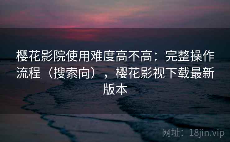 樱花影院使用难度高不高：完整操作流程（搜索向），樱花影视下载最新版本