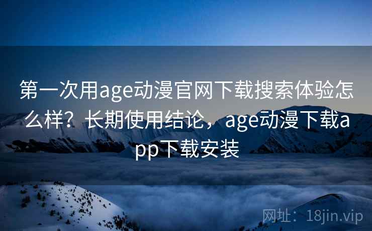 第一次用age动漫官网下载搜索体验怎么样？长期使用结论，age动漫下载app下载安装