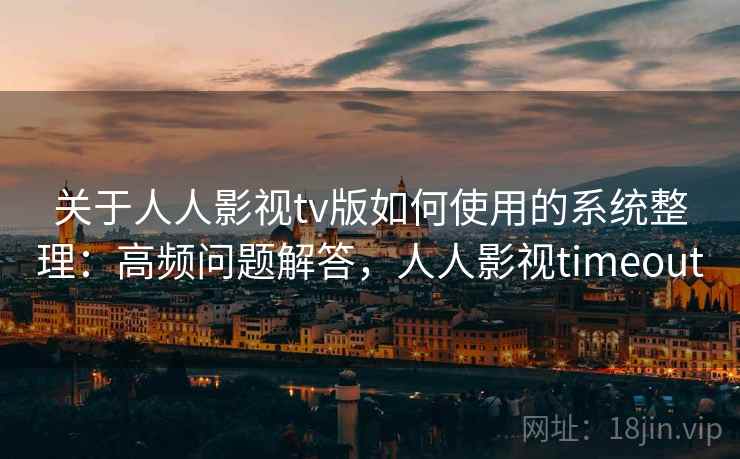 关于人人影视tv版如何使用的系统整理：高频问题解答，人人影视timeout
