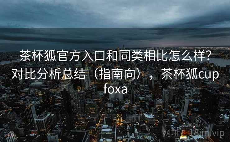 茶杯狐官方入口和同类相比怎么样？对比分析总结（指南向），茶杯狐cupfoxa