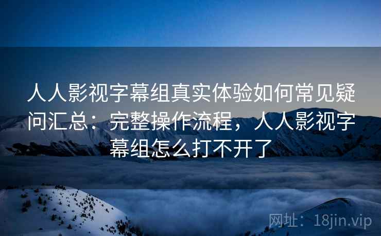 人人影视字幕组真实体验如何常见疑问汇总：完整操作流程，人人影视字幕组怎么打不开了
