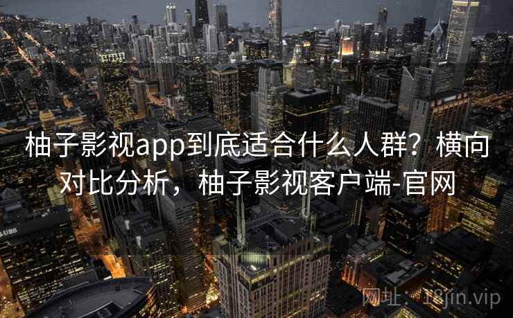 柚子影视app到底适合什么人群？横向对比分析，柚子影视客户端-官网