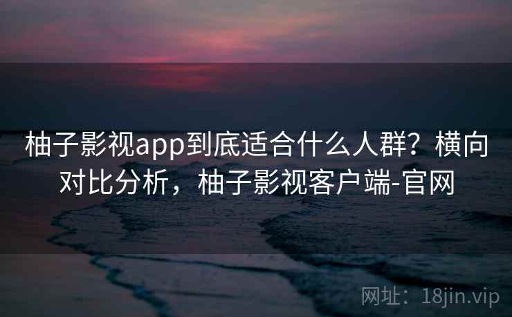 柚子影视app到底适合什么人群？横向对比分析，柚子影视客户端-官网