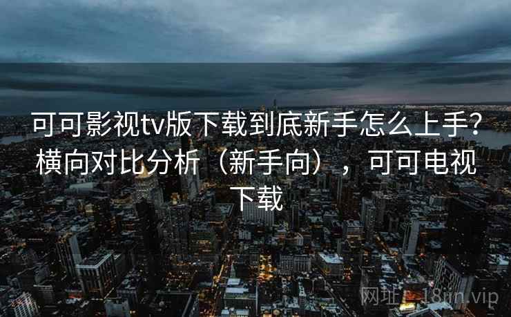 可可影视tv版下载到底新手怎么上手？横向对比分析（新手向），可可电视下载