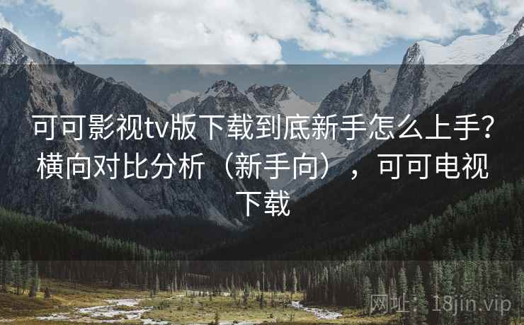 可可影视tv版下载到底新手怎么上手？横向对比分析（新手向），可可电视下载