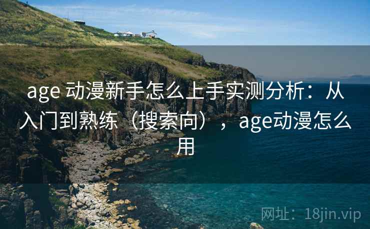 age 动漫新手怎么上手实测分析：从入门到熟练（搜索向），age动漫怎么用