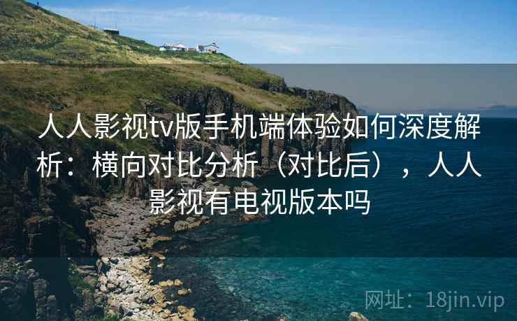 人人影视tv版手机端体验如何深度解析：横向对比分析（对比后），人人影视有电视版本吗