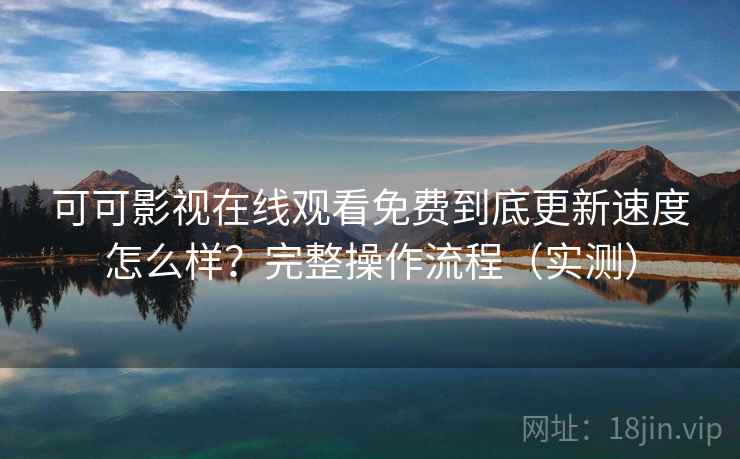 可可影视在线观看免费到底更新速度怎么样？完整操作流程（实测）