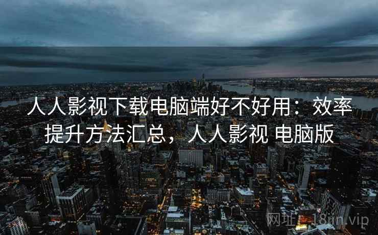 人人影视下载电脑端好不好用：效率提升方法汇总，人人影视 电脑版