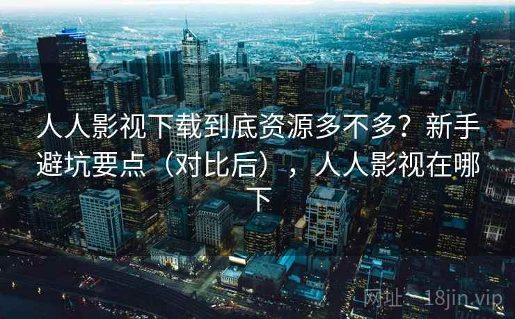 人人影视下载到底资源多不多？新手避坑要点（对比后），人人影视在哪下