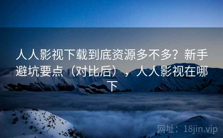 人人影视下载到底资源多不多？新手避坑要点（对比后），人人影视在哪下