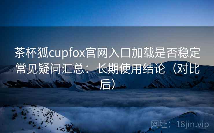 茶杯狐cupfox官网入口加载是否稳定常见疑问汇总：长期使用结论（对比后）