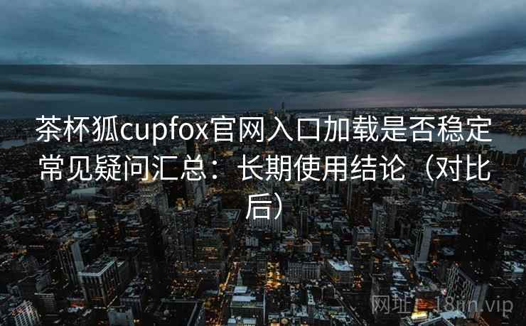 茶杯狐cupfox官网入口加载是否稳定常见疑问汇总：长期使用结论（对比后）