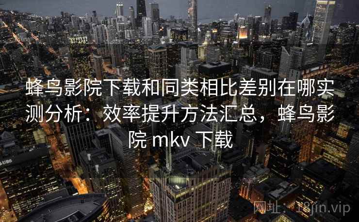 蜂鸟影院下载和同类相比差别在哪实测分析：效率提升方法汇总，蜂鸟影院 mkv 下载
